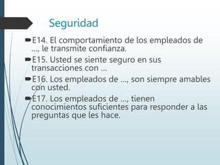 Seguridad
E14. El comportamiento de los empleados de
…, le transmite confianza.
E15. Usted se siente seguro en sus
transacciones con …
E16. Los empleados de …, son siempre amables
con usted.
E17. Los empleados de …, tienen
conocimientos suficientes para responder a las
preguntas que les hace.
 