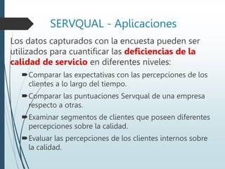 SERVQUAL - Aplicaciones
Los datos capturados con la encuesta pueden ser
utilizados para cuantificar las deficiencias de la
calidad de servicio en diferentes niveles:
Comparar las expectativas con las percepciones de los
clientes a lo largo del tiempo.
Comparar las puntuaciones Servqual de una empresa
respecto a otras.
Examinar segmentos de clientes que poseen diferentes
percepciones sobre la calidad.
Evaluar las percepciones de los clientes internos sobre
la calidad.
 