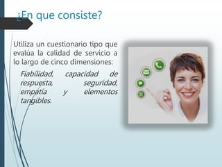 ¿En que consiste?
Utiliza un cuestionario tipo que
evalúa la calidad de servicio a
lo largo de cinco dimensiones:
Fiabilidad, capacidad de
respuesta, seguridad,
empatía y elementos
tangibles.
 