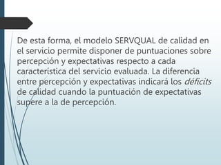 De esta forma, el modelo SERVQUAL de calidad en
el servicio permite disponer de puntuaciones sobre
percepción y expectativas respecto a cada
característica del servicio evaluada. La diferencia
entre percepción y expectativas indicará los déficits
de calidad cuando la puntuación de expectativas
supere a la de percepción.
 