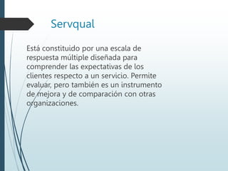 Servqual
Está constituido por una escala de
respuesta múltiple diseñada para
comprender las expectativas de los
clientes respecto a un servicio. Permite
evaluar, pero también es un instrumento
de mejora y de comparación con otras
organizaciones.
 