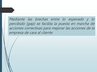 Mediante las brechas entre lo esperado y lo
percibido (gap) se facilita la puesta en marcha de
acciones correctivas para mejorar las acciones de la
empresa de cara al cliente
 