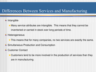 Differences Between Services and Manufacturing
Intangible
Many service attributes are intangible. This means that they cannot be
inventoried or carried in stock over long periods of time.
Heterogeneous
This means that for many companies, no two services are exactly the same.
Simultaneous Production and Consumption
Customer Contact
Customers tend to be more involved in the production of services than they
are in manufacturing.
 