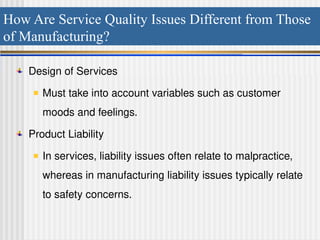 How Are Service Quality Issues Different from Those
of Manufacturing?
Design of Services
Must take into account variables such as customer
moods and feelings.
Product Liability
In services, liability issues often relate to malpractice,
whereas in manufacturing liability issues typically relate
to safety concerns.
 