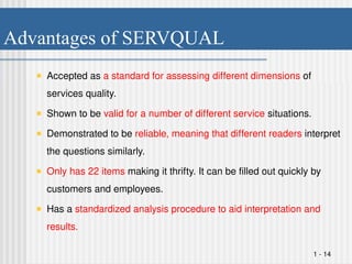 Advantages of SERVQUAL
Accepted as a standard for assessing different dimensions of
services quality.
Shown to be valid for a number of different service situations.
Demonstrated to be reliable, meaning that different readers interpret
the questions similarly.
Only has 22 items making it thrifty. It can be filled out quickly by
customers and employees.
Has a standardized analysis procedure to aid interpretation and
results.
1 - 14
 