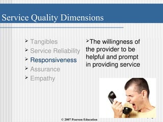 Service Quality Dimensions
1 - 6
 Tangibles
 Service Reliability
 Responsiveness
 Assurance
 Empathy
The willingness of
the provider to be
helpful and prompt
in providing service
© 2007 Pearson Education
 
