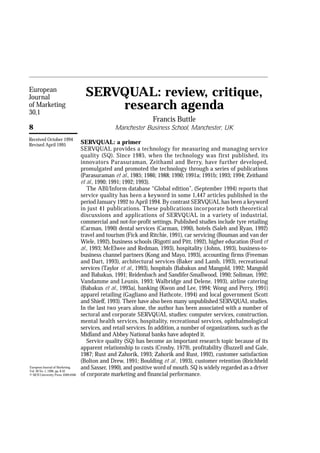 European
Journal                               SERVQUAL: review, critique,
of Marketing
30,1
                                          research agenda
                                                                   Francis Buttle
8                                                  Manchester Business School, Manchester, UK
Received October 1994
Revised April 1995                  SERVQUAL: a primer
                                    SERVQUAL provides a technology for measuring and managing service
                                    quality (SQ). Since 1985, when the technology was first published, its
                                    innovators Parasuraman, Zeithaml and Berry, have further developed,
                                    promulgated and promoted the technology through a series of publications
                                    (Parasuraman et al., 1985; 1986; 1988; 1990; 1991a; 1991b; 1993; 1994; Zeithaml
                                    et al., 1990; 1991; 1992; 1993).
                                       The ABI/Inform database “Global edition”, (September 1994) reports that
                                    service quality has been a keyword in some 1,447 articles published in the
                                    period January 1992 to April 1994. By contrast SERVQUAL has been a keyword
                                    in just 41 publications. These publications incorporate both theoretical
                                    discussions and applications of SERVQUAL in a variety of industrial,
                                    commercial and not-for-profit settings. Published studies include tyre retailing
                                    (Carman, 1990) dental services (Carman, 1990), hotels (Saleh and Ryan, 1992)
                                    travel and tourism (Fick and Ritchie, 1991), car servicing (Bouman and van der
                                    Wiele, 1992), business schools (Rigotti and Pitt, 1992), higher education (Ford et
                                    al., 1993; McElwee and Redman, 1993), hospitality ( Johns, 1993), business-to-
                                    business channel partners (Kong and Mayo, 1993), accounting firms (Freeman
                                    and Dart, 1993), architectural services (Baker and Lamb, 1993), recreational
                                    services (Taylor et al., 1993), hospitals (Babakus and Mangold, 1992; Mangold
                                    and Babakus, 1991; Reidenbach and Sandifer-Smallwood, 1990; Soliman, 1992;
                                    Vandamme and Leunis, 1993; Walbridge and Delene, 1993), airline catering
                                    (Babakus et al., 1993a), banking (Kwon and Lee, 1994; Wong and Perry, 1991)
                                    apparel retailing (Gagliano and Hathcote, 1994) and local government (Scott
                                    and Shieff, 1993). There have also been many unpublished SERVQUAL studies.
                                    In the last two years alone, the author has been associated with a number of
                                    sectoral and corporate SERVQUAL studies: computer services, construction,
                                    mental health services, hospitality, recreational services, ophthalmological
                                    services, and retail services. In addition, a number of organizations, such as the
                                    Midland and Abbey National banks have adopted it.
                                       Service quality (SQ) has become an important research topic because of its
                                    apparent relationship to costs (Crosby, 1979), profitability (Buzzell and Gale,
                                    1987; Rust and Zahorik, 1993; Zahorik and Rust, 1992), customer satisfaction
                                    (Bolton and Drew, 1991; Boulding et al., 1993), customer retention (Reichheld
European Journal of Marketing,
Vol. 30 No. 1, 1996, pp. 8-32.
                                    and Sasser, 1990), and positive word of mouth. SQ is widely regarded as a driver
© MCB University Press, 0309-0566   of corporate marketing and financial performance.
 