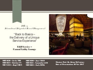 “Back to Basics–
theDelivery of aUnique
ServiceExperience”
M. Sc in
Inte rnatio nalInte g rate d Re so rt Manag e m e nt
F&BService –
Conrad Lobby Lounge
MB74630 – Jovita TOU
MB74634 – Katrina UN
MB74524 – Jiaqi CHEN
MB74690 – Jane CHAN
MB74631 - Samantha LAM
MB74684 – ZackFONG
Mentor: Prof. Dr. Glenn McCartney
Date of Presentation: 20 Nov 2017
 