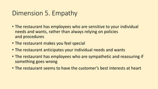 Dimension 5. Empathy
• The restaurant has employees who are sensitive to your individual
needs and wants, rather than always relying on policies
and procedures
• The restaurant makes you feel special
• The restaurant anticipates your individual needs and wants
• The restaurant has employees who are sympathetic and reassuring if
something goes wrong
• The restaurant seems to have the customer’s best interests at heart
 