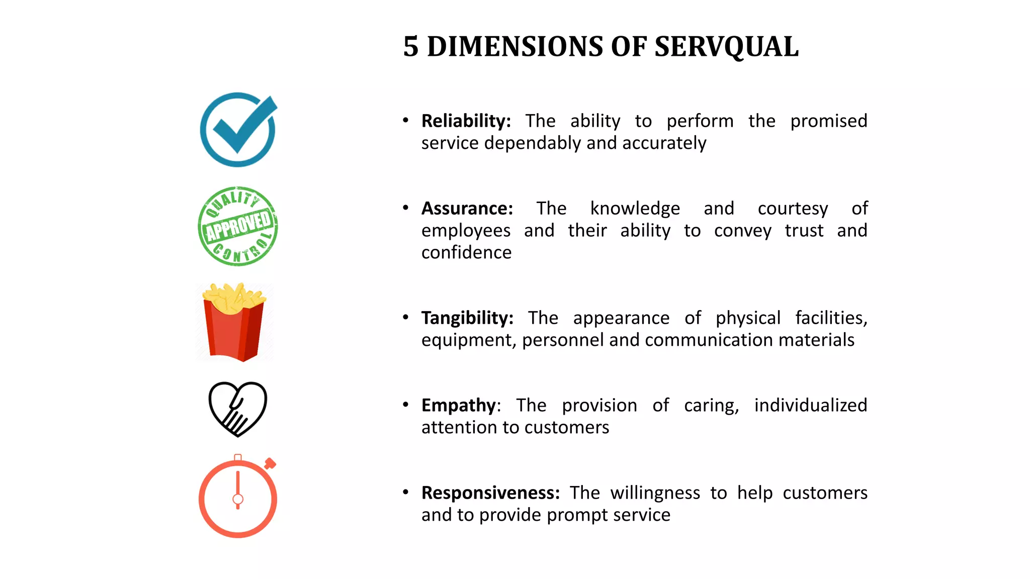 5 DIMENSIONS OF SERVQUAL
• Reliability: The ability to perform the promised
service dependably and accurately
• Assurance: The knowledge and courtesy of
employees and their ability to convey trust and
confidence
• Tangibility: The appearance of physical facilities,
equipment, personnel and communication materials
• Empathy: The provision of caring, individualized
attention to customers
• Responsiveness: The willingness to help customers
and to provide prompt service
 