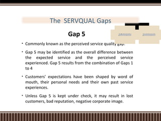 The SERVQUAL Gaps
Gap 5

E x p e c te d
S e r v ic e

•

Commonly known as the perceived service quality gap.

•

Gap 5 may be identified as the overall difference between
the expected service and the perceived service
experienced. Gap 5 results from the combination of Gaps 1
to 4

•

Customers' expectations have been shaped by word of
mouth, their personal needs and their own past service
experiences.

•

Unless Gap 5 is kept under check, it may result in lost
customers, bad reputation, negative corporate image.

P e r c e iv e d
S e r v ic e

 