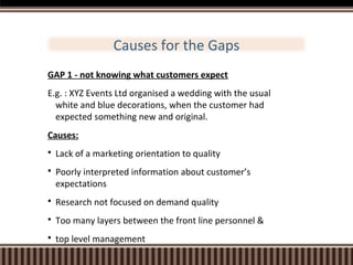 Causes for the Gaps
GAP 1 - not knowing what customers expect
E.g. : XYZ Events Ltd organised a wedding with the usual
white and blue decorations, when the customer had
expected something new and original.
Causes:


Lack of a marketing orientation to quality



Poorly interpreted information about customer’s
expectations



Research not focused on demand quality



Too many layers between the front line personnel &



top level management

 