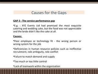 Causes for the Gaps
GAP 3 - The service performance gap
E.g.

: XYZ Events Ltd had promised the most exquisite
catering and wedding cake, but the food was not appreciable
and the bride didn’t like the cake at all.
Causes:
Poor

employee or technology fit - the wrong person or
wrong system for the job
Deficiencies

in human resource policies such as ineffective
recruitment, role ambiguity, role conflict
Failure to match demand and supply
Too much or too little control
Lack of teamwork within the organisation

 