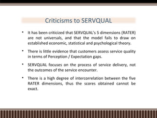 Criticisms to SERVQUAL


It has been criticized that SERVQUAL's 5 dimensions (RATER)
are not universals, and that the model fails to draw on
established economic, statistical and psychological theory.



There is little evidence that customers assess service quality
in terms of Perception / Expectation gaps.



SERVQUAL focuses on the process of service delivery, not
the outcomes of the service encounter.



There is a high degree of intercorrelation between the five
RATER dimensions, thus the scores obtained cannot be
exact.

 
