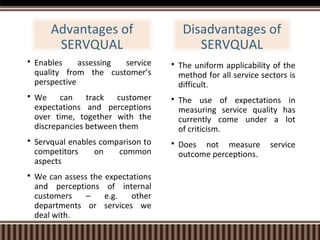 Advantages of
SERVQUAL


Enables
assessing
service
quality from the customer’s
perspective



We can track customer
expectations and perceptions
over time, together with the
discrepancies between them



Servqual enables comparison to
competitors
on
common
aspects



We can assess the expectations
and perceptions of internal
customers
–
e.g.
other
departments or services we
deal with.

Disadvantages of
SERVQUAL


The uniform applicability of the
method for all service sectors is
difficult.



The use of expectations in
measuring service quality has
currently come under a lot
of criticism.



Does not measure
outcome perceptions.

service

 
