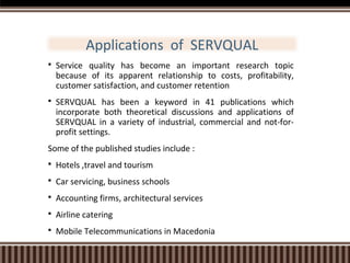Applications of SERVQUAL


Service quality has become an important research topic
because of its apparent relationship to costs, profitability,
customer satisfaction, and customer retention



SERVQUAL has been a keyword in 41 publications which
incorporate both theoretical discussions and applications of
SERVQUAL in a variety of industrial, commercial and not-forprofit settings.

Some of the published studies include :


Hotels ,travel and tourism



Car servicing, business schools



Accounting firms, architectural services



Airline catering



Mobile Telecommunications in Macedonia

 