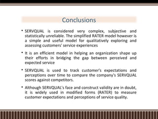 Conclusions


SERVQUAL is considered very complex, subjective and
statistically unreliable. The simplified RATER model however is
a simple and useful model for qualitatively exploring and
assessing customers' service experiences



It is an efficient model in helping an organization shape up
their efforts in bridging the gap between perceived and
expected service



SERVQUAL is used to track customer's expectations and
perceptions over time to compare the company's SERVQUAL
scores against competitors.



Although SERVQUAL's face and construct validity are in doubt,
it is widely used in modified forms (RATER) to measure
customer expectations and perceptions of service quality.

 