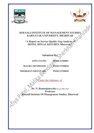 KOUSALI INSTITUTE OF MANAGEMENT STUDIES
KARNATAK UNIVERSITY, DHARWAD
“A Report on Service Quality Gap Analysis of
HOTEL ROYAL KITCHEN, Dharwad “
Submitted By:
AFIYA PATEL P02KU21M0003
MALIKA BENDIGERI P02KU21M0024
SHERKHAN KHANZADE P02KU21M0045
Under the Guidance of
Dr. N. Ramanjaneyalu M.Com, MBA, Ph.D
Professor
Kousali Institute Of Management Studies, Dharwad
 
