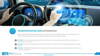 14
TRANSPORTATION AND AUTOMOTIVE
When we talk about VR and AR, gambling and automotive are two main industries that are most influenced. For
transportation and automotive, virtual reality technologies have a lot to offer, including:
Reliability: No human errors associated with human drivers or human practicing. No traffic jams, accidents and
other incidents on the way.
Durability: No need to constantly repair cars and other means of transport as there are fewer accidents and lesser
real use.
Maturity: VR/AR technologies keep on developing, maturing and improving. A scalable way to practice mechanical
processes and repairs.
VR / AR DEVELOPMENT
www.servreality.com
 