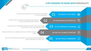 17
05 WE ARE TOTALLY TRANSPARENT
03 WE ARE SURPRISINGLY AFFORDABLE
04 WE ARE HIGH-CALIBRE TECHNICIANS
02 WE STAND BEHIND OUR PRODUCTS
01 WE PROTECT YOUR ASSETS
5 KEY REASONS TO WORK WITH SERVREALITY
Since 2013, every member of our team has been signing NDA
to secure your business.
We deliver top-notch products with all featuring intellectual
property, 100% Money Back Guarantee
Customer-centric cost-effective & flexible IT services suiting every budget
and company size (Start-ups, Enterprises alike)
We have only Mid- level+ and higher technicians to deliver premium
quality
Clear IT Service Agreements with tight cost control and transparent feedback &
reporting. Absolutely no hidden costs.
www.servreality.com
 