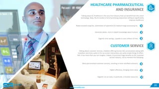 HEALTHCARE PHARMACEUTICAL
AND INSURANCE
Talking about AI, healthcare is the very first industry that can benefit from this smart
technology. Now, the AI market is full of promising newcomers willing to significantly
improve healthcare
Robot-assisted surgeries, automation of operations & medical image processing etc.
Generate better, more in-depth knowledge about humans
Gigantic time savings, capable to save millions of lives
CUSTOMER SERVICE
Talking about customer services, chatbots offering human-like conversations along with
smoother and more useful UI for on-screen interactions are some simple things AI offers.
Still, it has more than you can imagine. Indeed, AI promises huge benefits to the customer
service industry, not to mention the following:
More personalized customer services, resulting in more satisfied customers
Higher efficiency, bringing more value
Gigantic cut on costs, in particular, in human resources.
20
www.servreality.com
 