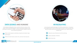 21
DATA SCIENCE AND HUMANS
AI techniques are designed to make a machine as smart as a human, if not
smarter. Still, by infusing intelligence, machine learning and computer vision
techniques to machines, we, people, can become smarter, healthier as well as
more informed and powerful.
Robot-assisted surgeries, automation of operations & medical image
processing etc.
Perform accurate analysis, prevent risks, and issue instant way outs.
HR RECRUITING
AI can bring lots of great advantages to the HR/recruiting industry. For instance,
an AI chatbot, which is used to retrieve answers to FAQ, can save lots of HR’s time.
Why not consider embracing a productivity chatbot as your newest HR team
member then?
Automate various HR processes and the scheduling
Improve employees’ motivation
Reduce human bias
www.servreality.com
 