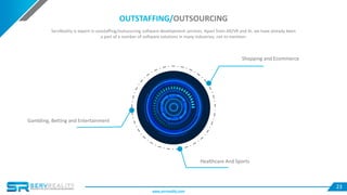 23
Shopping and Ecommerce
Healthcare And Sports
Gambling, Betting and Entertainment
OUTSTAFFING/OUTSOURCING
ServReality is expert in outstaffing/outsourcing software development services. Apart from AR/VR and AI, we have already been
a part of a number of software solutions in many industries, not to mention:
www.servreality.com
 