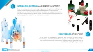 25
HEALTHCARE AND SPORT
In the span of the next few years, healthcare, sport and fitness are likely to remain a
boom. So, if you are thinking about a fitness app, you are on the right way, especially if
you consider ServReality as your outsource or outstaff partner because we have the
needed talents to bring life to your projects.
GAMBLING, BETTING AND ENTERTAINMENT
Being the most popular pastime option, gaming and everything it relates to brings huge
incomes to the companies offering entertainment solutions. As a result, gaming
startups grow out of nowhere like mushrooms. ServReality can help you to succeed in
this highly competitive industry. We’ve already finished some great gaming projects and
can help you join the ranks of the top entertainment vendors.
www.servreality.com
 