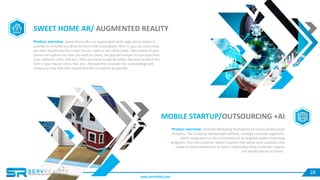 28
SWEET HOME AR/ AUGMENTED REALITY
Product overview: Sweet Home AR is an augmented reality app, which makes it
possible to virtually test drive furniture and home goods. With it, you can check how
any item would look like in your house, room or any other place. The camera of your
phone will capture the item you wish to check, the app will analyze its characteristics
(size, material, color, and etc). Then you need to specify where you wish to place this
item in your house, room, flat, any… the app then analyzes the surroundings and
shows you how that item would look like as realistic as possible.
MOBILE STARTUP/OUTSOURCING +AI
Product overview: Ultimate Marketing Promotions by means of Advanced
Analytics. The customer wanted well-defined, strategic customer segments,
which could serve as the cornerstone of all targeted loyalty marketing
programs. Plus, the customer asked to gather data about each customer and
create AI-based predictions to better understand what customers require
and would require in future..
www.servreality.com
 