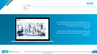 29
BLOG
One SerReality Blog you can find everything about our
Virtual and Augmented Technology Projects. You can
Study different cases, their effects and
issues etc.
Beside that you will be able to be in touch with latest
technology and will see global advancement in artificial
Intelligence.
www.servreality.com
 