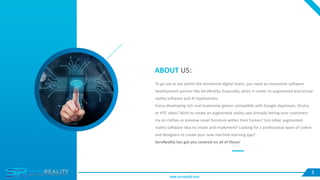 ABOUT US:
To go toe to toe within the immersive digital realm, you need an innovative software
development partner like ServReality. Especially, when it comes to augmented and virtual
reality software and AI Applications.
Fancy developing rich and responsive games compatible with Google daydream, Oculus
or HTC vibes? Wish to create an augmented reality app virtually letting your customers
try on clothes or preview novel furniture within their homes? Got other augmented
reality software idea to create and implement? Looking for a professional team of coders
and designers to create your new machine-learning app?
ServReality has got you covered on all of these!
3
www.servreality.com
 