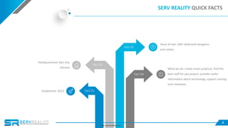 SERV REALITY QUICK FACTS
Team of over 100+ dedicated designers
and coders.
Headquartered: Kyiv city,
Ukraine
Established: 2013
What we do: create smart products, find the
best staff for you project, provide useful
information about technology, support varying
tech initiatives.
Fact 01
Fact 02
Fact 03
Fact 04
4
www.servreality.com
 