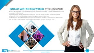 5
INTERACT WITH THE NEW WORLDS WITH SERVREALITY
Based in Ukraine, we’re a cutting edge imaginative production house with a strong commitment to quality,
innovations, and efficiency.
Our team consists of 100+ professional technicians, who can provide you with robust virtual world
software, Artificial Intelligence apps plus outstaffing and outsourcing services.
ServReality is all about the latest technologies, innovation and smoother user experiences. We strive to
help you make a smarter use of network investments, saving you both money and time.
www.servreality.com
 