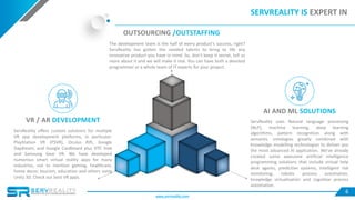 6
ServReality offers custom solutions for multiple
VR app development platforms, in particular:
PlayStation VR (PSVR), Oculus Rift, Google
Daydream, and Google Cardboard plus HTC Vive
and Samsung Gear VR. We have developed
numerous smart virtual reality apps for many
industries, not to mention gaming, healthcare,
home decor, tourism, education and others using
Unity 3D. Check our best VR apps.
SERVREALITY IS EXPERT IN
VR / AR DEVELOPMENT ServReality uses Natural language processing
(NLP), machine learning, deep learning
algorithms, pattern recognition along with
semantic ontologies greatly combined with
knowledge modelling technologies to deliver you
the most advanced AI application. We’ve already
created some awesome artificial intelligence
programming solutions that include virtual help
desk agents, predictive systems, intelligent risk
monitoring, robotic process automation,
knowledge virtualisation and cognitive process
automation.
AI AND ML SOLUTIONS
OUTSOURCING /OUTSTAFFING
The development team is the half of every product’s success, right?
ServReality has gotten the needed talents to bring to life any
innovative product you have in mind. So, don’t keep it secret, tell us
more about it and we will make it real. You can have both a devoted
programmer or a whole team of IT experts for your project.
www.servreality.com
 
