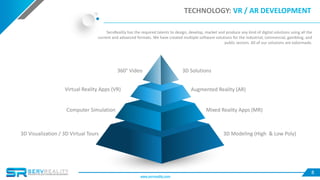 8
TECHNOLOGY: VR / AR DEVELOPMENT
ServReality has the required talents to design, develop, market and produce any kind of digital solutions using all the
current and advanced formats. We have created multiple software solutions for the industrial, commercial, gambling, and
public sectors. All of our solutions are tailormade.
Virtual Reality Apps (VR) Augmented Reality (AR)
Mixed Reality Apps (MR)
3D Modeling (High & Low Poly)
360° Video
3D Visualization / 3D Virtual Tours
Computer Simulation
3D Solutions
www.servreality.com
 