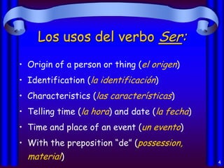 Los usos del verbo Ser:
• Origin of a person or thing (el origen)
• Identification (la identificación)

• Characteristics (las características)
• Telling time (la hora) and date (la fecha)
• Time and place of an event (un evento)
• With the preposition “de” (possession,

material)

4

 