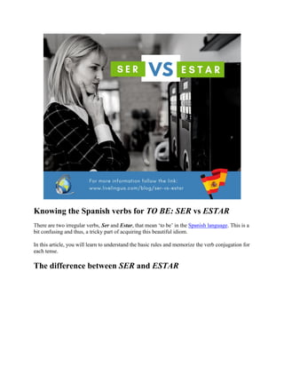 Knowing the Spanish verbs for TO BE: SER vs ESTAR
There are two irregular verbs, Ser and Estar, that mean ‘to be’ in the Spanish language. This is a
bit confusing and thus, a tricky part of acquiring this beautiful idiom.
In this article, you will learn to understand the basic rules and memorize the verb conjugation for
each tense.
The difference between SER and ESTAR
 