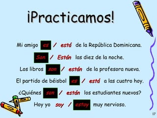 ¡Practicamos!
Mi amigo es / está de la República Dominicana.

       Son / Están las diez de la noche.

 Los libros son / están de la profesora nueva.

El partido de béisbol es / está a las cuatro hoy.

¿Quiénes son / están los estudiantes nuevos?

      Hoy yo soy / estoy muy nervioso.
                                                    17
 