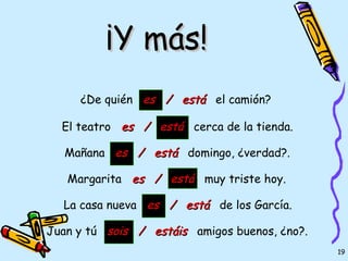 ¡Y más!
     ¿De quién es / está el camión?

  El teatro es / está cerca de la tienda.

   Mañana es / está domingo, ¿verdad?.

   Margarita es / está muy triste hoy.

  La casa nueva es / está de los García.

Juan y tú sois / estáis amigos buenos, ¿no?.
                                               19
 