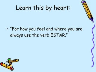 Learn this by heart:


• “For how you feel and where you are
  always use the verb ESTAR.”
 