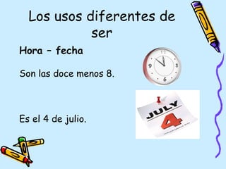 Los usos diferentes de
            ser
Hora – fecha

Son las doce menos 8.



Es el 4 de julio.
 