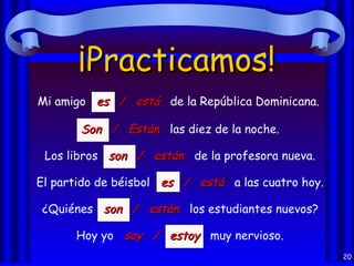 ¡Practicamos!
Mi amigo es / está de la República Dominicana.

       Son / Están las diez de la noche.

 Los libros son / están de la profesora nueva.

El partido de béisbol es / está a las cuatro hoy.

¿Quiénes son / están los estudiantes nuevos?

      Hoy yo soy / estoy muy nervioso.
                                                    20
 