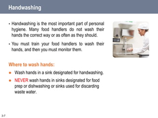 Handwashing
• Handwashing is the most important part of personal
hygiene. Many food handlers do not wash their
hands the correct way or as often as they should.
• You must train your food handlers to wash their
hands, and then you must monitor them.
Where to wash hands:
 Wash hands in a sink designated for handwashing.
 NEVER wash hands in sinks designated for food
prep or dishwashing or sinks used for discarding
waste water.
3-7
 