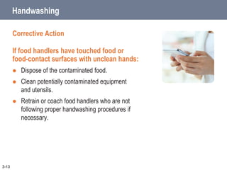 Handwashing
Corrective Action
If food handlers have touched food or
food-contact surfaces with unclean hands:
 Dispose of the contaminated food.
 Clean potentially contaminated equipment
and utensils.
 Retrain or coach food handlers who are not
following proper handwashing procedures if
necessary.
3-13
 