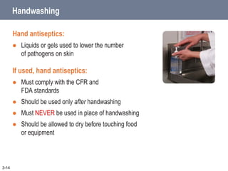 Handwashing
Hand antiseptics:
 Liquids or gels used to lower the number
of pathogens on skin
If used, hand antiseptics:
 Must comply with the CFR and
FDA standards
 Should be used only after handwashing
 Must NEVER be used in place of handwashing
 Should be allowed to dry before touching food
or equipment
3-14
 