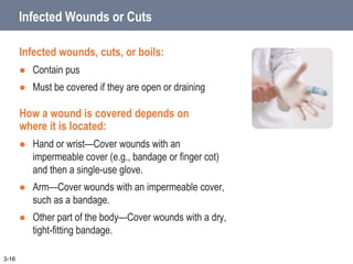 Infected Wounds or Cuts
Infected wounds, cuts, or boils:
 Contain pus
 Must be covered if they are open or draining
How a wound is covered depends on
where it is located:
 Hand or wrist—Cover wounds with an
impermeable cover (e.g., bandage or finger cot)
and then a single-use glove.
 Arm—Cover wounds with an impermeable cover,
such as a bandage.
 Other part of the body—Cover wounds with a dry,
tight-fitting bandage.
3-16
 