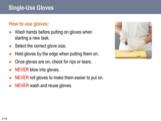 Single-Use Gloves
How to use gloves:
 Wash hands before putting on gloves when
starting a new task.
 Select the correct glove size.
 Hold gloves by the edge when putting them on.
 Once gloves are on, check for rips or tears.
 NEVER blow into gloves.
 NEVER roll gloves to make them easier to put on.
 NEVER wash and reuse gloves.
3-19
 