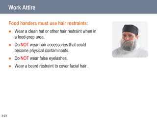 Work Attire
Food handers must use hair restraints:
 Wear a clean hat or other hair restraint when in
a food-prep area.
 Do NOT wear hair accessories that could
become physical contaminants.
 Do NOT wear false eyelashes.
 Wear a beard restraint to cover facial hair.
3-23
 