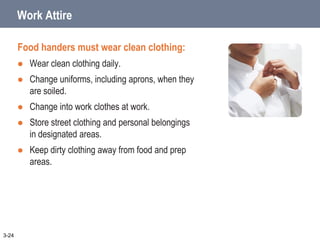 Work Attire
Food handers must wear clean clothing:
 Wear clean clothing daily.
 Change uniforms, including aprons, when they
are soiled.
 Change into work clothes at work.
 Store street clothing and personal belongings
in designated areas.
 Keep dirty clothing away from food and prep
areas.
3-24
 