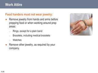 Work Attire
Food handers must not wear jewelry:
 Remove jewelry from hands and arms before
prepping food or when working around prep
areas:
o Rings, except for a plain band
o Bracelets, including medical bracelets
o Watches
 Remove other jewelry, as required by your
company.
3-26
 